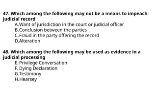 47. Which among the following may not be a means to impeach
judicial record
A.Want of jurisdiction in the court or judicial officer
B.Conclusion between the parties
C.Fraud in the party offering the record
D.Alteration
48. Which among the following may be used as evidence in a
judicial processing
E.Privilege Conversation
F. Dying Declaration
G.Testimony
H.Hearsey
 