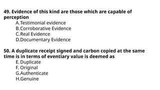 49. Evidence of this kind are those which are capable of
perception
A.Testimonial evidence
B.Corroborative Evidence
C.Real Evidence
D.Documentary Evidence
50. A duplicate receipt signed and carbon copied at the same
time is in terms of eventiary value is deemed as
E.Duplicate
F. Original
G.Authenticate
H.Genuine
 