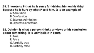 51. Z wrote to P that he is sorry for kicking him on his thigh
because he is hurt by what P told him. It is an example of
A.Admission
B.Confession
C.Express Admission
D.Express Confession
52. Opinion is what a person thinks or views or his conclusion
about something, it is admissible in court.
E.True
F. False
G.Partially true
H.Partially false
 
