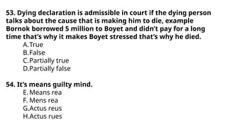 53. Dying declaration is admissible in court if the dying person
talks about the cause that is making him to die, example
Bornok borrowed 5 million to Boyet and didn’t pay for a long
time that’s why it makes Boyet stressed that’s why he died.
A.True
B.False
C.Partially true
D.Partially false
54. It’s means guilty mind.
E.Means rea
F. Mens rea
G.Actus reus
H.Actus rues
 