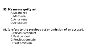 55. It’s means guilty act.
A.Means rea
B.Mens rea
C.Actus reus
D.Actus rues
56. It refers to the previous act or omission of an accused.
E.Previous conduct
F. Past conduct
G.Previous omission
H.Past omission
 