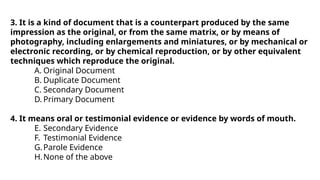 3. It is a kind of document that is a counterpart produced by the same
impression as the original, or from the same matrix, or by means of
photography, including enlargements and miniatures, or by mechanical or
electronic recording, or by chemical reproduction, or by other equivalent
techniques which reproduce the original.
A. Original Document
B. Duplicate Document
C. Secondary Document
D. Primary Document
4. It means oral or testimonial evidence or evidence by words of mouth.
E. Secondary Evidence
F. Testimonial Evidence
G.Parole Evidence
H.None of the above
 