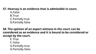 57. Hearsay is an evidence that is admissible in court.
A.False
B.True
C.Partially true
D.Partially false
58. The opinion of an expert witness in the court can be
considered as an evidence and it is bound to be considered or
accept by the court.
E.True
F. False
G.Partially true
H.Partially false
 