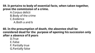 59. It pertains to body of essential facts, when taken together,
prove the commission of a crime.
A.Corpus delicti
B.Body of the crime
C.Evidence
A.Both a and b
60. In the presumption of death, the absentee shall be
considered dead for the purpose of opening his succession only
after a absence of 8 years
D.True
E.False
F. Partially true
G.Partially false
 