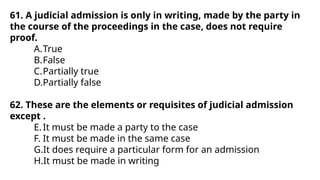 61. A judicial admission is only in writing, made by the party in
the course of the proceedings in the case, does not require
proof.
A.True
B.False
C.Partially true
D.Partially false
62. These are the elements or requisites of judicial admission
except .
E.It must be made a party to the case
F. It must be made in the same case
G.It does require a particular form for an admission
H.It must be made in writing
 