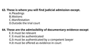 63. These is where you will find Judicial admission except.
A.Pleadings
B.Motions
C.Manifestation
D.Outside the trial court
64. These are the admissibility of documentary evidence except
E.It must be relevant
F. It must be authenticated
G.It must be authenticated by a competent lawyer
H.It must be offered as evidence in court
 