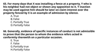 65. For many days that X was installing a fence at a property, Y who is
his neighbor had not object or shown any opposition to it. Y inaction
may be used against him should he later on claim interest over the
property fenced by X is an example of admission by silence.
A. True
B. False
C. Partially True
D.Partially False
66. Generally, evidence of specific instances of conduct is not admissible
to prove that the person to whom the evidence refers acted in
conformity therewith on a particular occasion.
E. True
F. False
G.Partially true
H.Partially False
 
