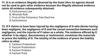 71. It is an evidence illegally obtained by the State (thru its agents) should
not be used to gain other evidence because the illegally obtained evidence
taints all evidence subsequently obtained.
A. Exclusionary Law
B. Miranda Rule
C. Fruit of the Poisonous Tree Doctrine
D. Exclusionary
72. If P claims to have been injured by the negligence of D who denies having
been negligent, the negligence of D and the causal connection between such
negligence, and the injuries of P taken as a whole. The evidence offered by P,
whether it be object, documentary or testimonial, constitute the materials
to prove the liability of D. The totality of the evidence of prove the liability
refers to what
E. Facttum Probantum
F. Factum Probandum
G.Factum Probans
H.Factum Prob
 