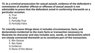 73. In a criminal prosecution for sexual assault, evidence of the defendant's
commission of another offense or offenses of sexual assault is not
admissible to prove that the defendant acted in conformity therewith on a
particular occasion.
A. True
B. False
C. Partially True
D. Partially False
74. Literally means things done; it includes circumstances, facts, and
declarations incidental to the main facts or transaction necessary to
illustrate its character and also includes acts, words, or declarations which
are closely connected therewith as to constitute part of the transaction.
E. Res Gestae
F. Res State
G.Evidence
H.None of the Above
 