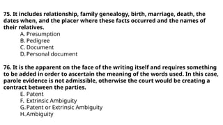 75. It includes relationship, family genealogy, birth, marriage, death, the
dates when, and the placer where these facts occurred and the names of
their relatives.
A. Presumption
B. Pedigree
C. Document
D. Personal document
76. It is the apparent on the face of the writing itself and requires something
to be added in order to ascertain the meaning of the words used. In this case,
parole evidence is not admissible, otherwise the court would be creating a
contract between the parties.
E. Patent
F. Extrinsic Ambiguity
G.Patent or Extrinsic Ambiguity
H.Ambiguity
 