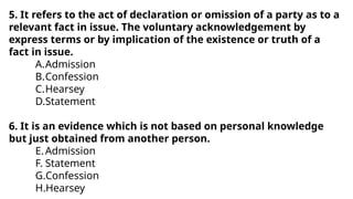 5. It refers to the act of declaration or omission of a party as to a
relevant fact in issue. The voluntary acknowledgement by
express terms or by implication of the existence or truth of a
fact in issue.
A.Admission
B.Confession
C.Hearsey
D.Statement
6. It is an evidence which is not based on personal knowledge
but just obtained from another person.
E.Admission
F. Statement
G.Confession
H.Hearsey
 