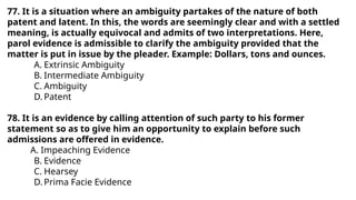 77. It is a situation where an ambiguity partakes of the nature of both
patent and latent. In this, the words are seemingly clear and with a settled
meaning, is actually equivocal and admits of two interpretations. Here,
parol evidence is admissible to clarify the ambiguity provided that the
matter is put in issue by the pleader. Example: Dollars, tons and ounces.
A. Extrinsic Ambiguity
B. Intermediate Ambiguity
C. Ambiguity
D. Patent
78. It is an evidence by calling attention of such party to his former
statement so as to give him an opportunity to explain before such
admissions are offered in evidence.
A. Impeaching Evidence
B. Evidence
C. Hearsey
D. Prima Facie Evidence
 