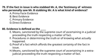 79. If the fact in issue is who stabbed Mr. A, the Testimony of witness
who personally saw Mr. B stabbing Mr. A is what kind of evidence?
A. Prima Facie Evidence
B. Best Evidence
C. Primary Evidence
D.Direct Evidence
80. Evidence is defined as the _____
E. Means, sanctioned by the supreme court of ascertaining in a judicial
proceeding the truth respecting a matter of fact.
F. Procedures in determining the truth or of knowing what actually
happened.
G.Proof of a fact which affords the greatest certainty of the fact in
issue.
H.Means, sanctioned by the supreme court of ascertaining in a extra-
judicial proceeding the truth respecting a matter of fact.
 