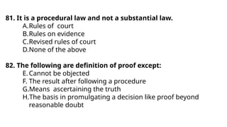 81. It is a procedural law and not a substantial law.
A.Rules of court
B.Rules on evidence
C.Revised rules of court
D.None of the above
82. The following are definition of proof except:
E.Cannot be objected
F. The result after following a procedure
G.Means ascertaining the truth
H.The basis in promulgating a decision like proof beyond
reasonable doubt
 