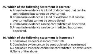85. Which of the following statement is correct?
A.Prima facie evidence is a kind of document that can be
contradicted but cannot be overturned.
B.Prima facie evidence is a kind of evidence that can be
overturned but cannot be contradicted
C.Prima facie evidence can be contradicted or disproved
D.Prima facie evidence can be contradicted but cannot
disproved.
86. Which of the following statement is incorrect ?
E.Conclusive evidence is incontrovertible
F. Conclusive evidence can be contradicted or overturned
G.Conclusive evidence cannot be contradicted or overturned
H.None of the above
 