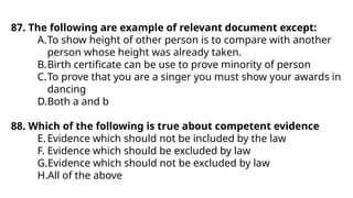 87. The following are example of relevant document except:
A.To show height of other person is to compare with another
person whose height was already taken.
B.Birth certificate can be use to prove minority of person
C.To prove that you are a singer you must show your awards in
dancing
D.Both a and b
88. Which of the following is true about competent evidence
E.Evidence which should not be included by the law
F. Evidence which should be excluded by law
G.Evidence which should not be excluded by law
H.All of the above
 