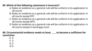 89. Which of the following statement is incorrect?
A. Rules on evidence as a general rule will be uniform in its application in
all courts
B. Rules on evidence as a general rule will be uniform in its application in
all courts except RTC
C. Rules on evidence as a general rule will be uniform in its application in
all courts except MTC
D. Rules on evidence as a general rule will be uniform in its application in
all courts except in barangay court
90. Circumstantial evidence needs at least ____ to become a sufficient for
conviction
E. 4
F. 3
G.2
H.5
 