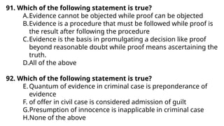 91. Which of the following statement is true?
A.Evidence cannot be objected while proof can be objected
B.Evidence is a procedure that must be followed while proof is
the result after following the procedure
C.Evidence is the basis in promulgating a decision like proof
beyond reasonable doubt while proof means ascertaining the
truth.
D.All of the above
92. Which of the following statement is true?
E.Quantum of evidence in criminal case is preponderance of
evidence
F. of offer in civil case is considered admission of guilt
G.Presumption of innocence is inapplicable in criminal case
H.None of the above
 