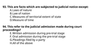 93. This are facts which are subjected to judicial notice except:
A.Laws of nature
B.Law of nation
C.Measures of territorial extent of state
D.Measure of time
94. This refer to the judicial admission made during court
proceedings?
E.Written admission during pre-trial stage
F. Oral admission during the pre-trial stage
G.Pleadings filed by a party
H.All of the above
 