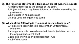95. The following statement is true about object evidence except:
A.Those addressed to the senses of the court
B.Object evidence may be exhibit to examined or viewed by the
prosecutor
C.Knife used in homicide case
D.Cards used in illegal cards game
96. Which of the following is true about best evidence rule?
E.1 piece of best evidence is greater than 20 testimonial
evidences
F. As a general rule no evidence shall be admissible other than
the original document itself
G.It is also known as original document rule
H.All of the above
 