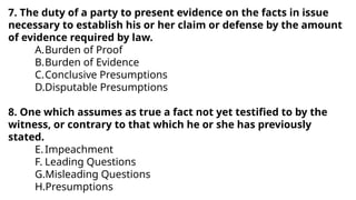7. The duty of a party to present evidence on the facts in issue
necessary to establish his or her claim or defense by the amount
of evidence required by law.
A.Burden of Proof
B.Burden of Evidence
C.Conclusive Presumptions
D.Disputable Presumptions
8. One which assumes as true a fact not yet testified to by the
witness, or contrary to that which he or she has previously
stated.
E.Impeachment
F. Leading Questions
G.Misleading Questions
H.Presumptions
 