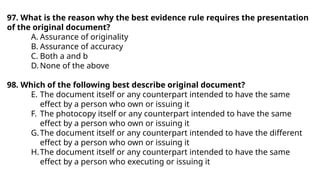 97. What is the reason why the best evidence rule requires the presentation
of the original document?
A. Assurance of originality
B. Assurance of accuracy
C. Both a and b
D. None of the above
98. Which of the following best describe original document?
E. The document itself or any counterpart intended to have the same
effect by a person who own or issuing it
F. The photocopy itself or any counterpart intended to have the same
effect by a person who own or issuing it
G.The document itself or any counterpart intended to have the different
effect by a person who own or issuing it
H.The document itself or any counterpart intended to have the same
effect by a person who executing or issuing it
 