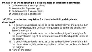 99. Which of the following is a best example of duplicate document?
A. Carbon copies & enlarge photo
B. Xerox copies & photocopy
C. Carbon copies & xerox copies
D. Enlarge photo & photocopy
100. What are the two requisites for the admissibility of duplicate
document?
E. If a genuine question is raised as to the authenticity of the original & in
the circumstances, it is unjust or inequitable to admit the duplicate in
lieu of the original
F. If a genuine question is raised as to the authenticity of the original &
the circumstances is just or inequitable to admit the duplicate in lieu of
the original
G.If a genuine question is raised as to the authenticity of the original & in
the circumstances, it is just or equitable to admit the duplicate in lieu of
the original
H.None of the above
 