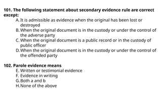 101. The following statement about secondary evidence rule are correct
except:
A. It is admissible as evidence when the original has been lost or
destroyed
B. When the original document is in the custody or under the control of
the adverse party
C. When the original document is a public record or in the custody of
public officer
D.When the original document is in the custody or under the control of
the offended party
102. Parole evidence means
E. Written or testimonial evidence
F. Evidence in writing
G.Both a and b
H.None of the above
 