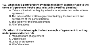 103. When may a party present evidence to modify, explain or add to the
terms of agreement he/she puts in issue in a verified pleading?
A. If there is intrinsic ambiguity, mistake or imperfection in the written
agreement
B. The failure of the written agreement to imply the true intent and
agreement of the parties thereto
C. The validity of the oral agreement
D.All of the above
104. Which of the following is the best example of agreement in writing
under parole evidence rule
E. Memorandum of agreement
F. Deed of sale
G.Lease of agreement
H.All of the above
 
