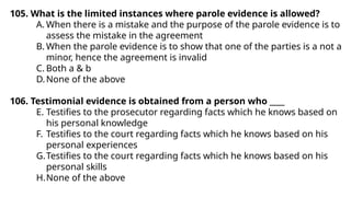 105. What is the limited instances where parole evidence is allowed?
A. When there is a mistake and the purpose of the parole evidence is to
assess the mistake in the agreement
B. When the parole evidence is to show that one of the parties is a not a
minor, hence the agreement is invalid
C. Both a & b
D.None of the above
106. Testimonial evidence is obtained from a person who ____
E. Testifies to the prosecutor regarding facts which he knows based on
his personal knowledge
F. Testifies to the court regarding facts which he knows based on his
personal experiences
G.Testifies to the court regarding facts which he knows based on his
personal skills
H.None of the above
 