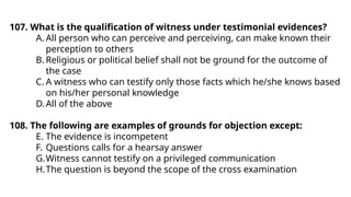 107. What is the qualification of witness under testimonial evidences?
A. All person who can perceive and perceiving, can make known their
perception to others
B. Religious or political belief shall not be ground for the outcome of
the case
C. A witness who can testify only those facts which he/she knows based
on his/her personal knowledge
D.All of the above
108. The following are examples of grounds for objection except:
E. The evidence is incompetent
F. Questions calls for a hearsay answer
G.Witness cannot testify on a privileged communication
H.The question is beyond the scope of the cross examination
 