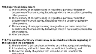 109. Expert testimony means __
A. The testimony of one possessing in regard to a particular subject or
department of human activity, knowledge which is not usually acquired by
other persons.
B. The testimony of one possessing in regard to a particular subject or
department of human activity, knowledge which is usually acquired by
other persons.
C. The testimony of many possessing in regard to a particular subject or
department of human activity, knowledge which is not usually acquired by
other persons.
D. All of the above
110. The opinion of ordinary witness may be received in evidence regarding of
the subject if the opinion is:
E. The identity of a person about whom he or she has adequate knowledge;
F. A handwriting with which he or she has sufficient familiarity; and
G. The mental sanity of a person with whom he or she is sufficiently
 