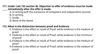 111. Under rule 132 section 36 Objection to offer of evidence must be made
_____ immediately after the offer is made.
A. In writing with the assistance of competent and independent counsel
B. In writing
C. Orally
D. None of the above
112. What is the distinction between proof and Evidence
E. Evidence is the effect or result of Proof, while evidence is the medium of
proof.
F. Evidence is the effect or result of Proof, while evidence is the minimum
of proof.
G.Evidence is the effect or result of Proof, while evidence is the medium of
proof.
H.Evidence is the effect or result of Proof, while evidence is the medium of
proof.
 