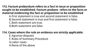 113. Factum probandum refers to a fact in issue or proposition
sought to be established. Factum probans refers to the facts or
material evidencing the fact or proposition to be established
A.First statement is true and second statement is false.
B.Second statement is true and first statement is false.
C.Both statement are true.
D.Both statement are false
114. Cases where the rule on evidence are strictly applicable:
E.Agrarian disputes
F. Rules of Summary Procedure
G.Labor cases
H.None of the above
 