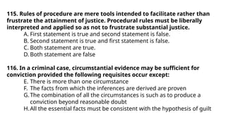 115. Rules of procedure are mere tools intended to facilitate rather than
frustrate the attainment of justice. Procedural rules must be liberally
interpreted and applied so as not to frustrate substantial justice.
A. First statement is true and second statement is false.
B. Second statement is true and first statement is false.
C. Both statement are true.
D. Both statement are false
116. In a criminal case, circumstantial evidence may be sufficient for
conviction provided the following requisites occur except:
E. There is more than one circumstance
F. The facts from which the inferences are derived are proven
G.The combination of all the circumstances is such as to produce a
conviction beyond reasonable doubt
H.All the essential facts must be consistent with the hypothesis of guilt
 