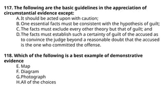 117. The following are the basic guidelines in the appreciation of
circumstantial evidence except:
A.It should be acted upon with caution;
B.One essential facts must be consistent with the hypothesis of guilt;
C.The facts must exclude every other theory but that of guilt; and
D.The facts must establish such a certainty of guilt of the accused as
to convince the judge beyond a reasonable doubt that the accused
is the one who committed the offense.
118. Which of the following is a best example of demonstrative
evidence
E. Map
F. Diagram
G.Photograph
H.All of the choices
 
