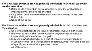 119. Character evidence are not generally admissible in criminal case what
are the exception
A. If it tends to establish in any reasonable degree the probability or
improbability of the offense charged.
B. Only When pertinent to the issue or character involved in the case.
C. Both a & b
D. None of the above
120. Character evidence are not generally admissible in civil case what are
the exception
E. Only when pertinent to the issue or character involved in the case.
F. If it tends to establish in any reasonable degree the probability or
improbability of the offense charged.
G.In cases in which character or a trait of character of a person is an
essential element of a charge, claim or defense, proof may also be made
of specific instances of that person’s conduct
H.All of the above
 