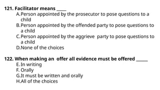 121. Facilitator means _____
A.Person appointed by the prosecutor to pose questions to a
child
B.Person appointed by the offended party to pose questions to
a child
C.Person appointed by the aggrieve party to pose questions to
a child
D.None of the choices
122. When making an offer all evidence must be offered ______
E.In writing
F. Orally
G.It must be written and orally
H.All of the choices
 