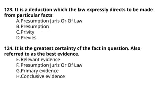 123. It is a deduction which the law expressly directs to be made
from particular facts
A.Presumption Juris Or Of Law
B.Presumption
C.Privity
D.Previes
124. It is the greatest certainty of the fact in question. Also
referred to as the best evidence.
E.Relevant evidence
F. Presumption Juris Or Of Law
G.Primary evidence
H.Conclusive evidence
 