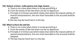 125. Nulum crimen, nulla poena sine lege means ______
A. There is no crime when there is no law punishing it
B. From the words of the law there can be no departure
C. Principle in Criminal Law which states that where the statute admits of
several interpretations, the one most favorable to the accused shall be
adopted.
D. the law may be harsh but it is the law
126. What is Dura lex sed lex
E. There is no crime when there is no law punishing it
F. From the words of the law there can be no departure
G.Principle in Criminal Law which states that where the statute admits of
several interpretations, the one most favorable to the accused shall be
adopted.
H.The law may be harsh but it is the law
 