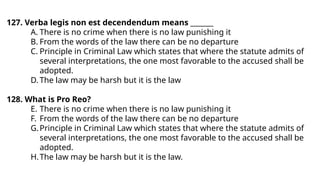 127. Verba legis non est decendendum means _______
A. There is no crime when there is no law punishing it
B. From the words of the law there can be no departure
C. Principle in Criminal Law which states that where the statute admits of
several interpretations, the one most favorable to the accused shall be
adopted.
D. The law may be harsh but it is the law
128. What is Pro Reo?
E. There is no crime when there is no law punishing it
F. From the words of the law there can be no departure
G.Principle in Criminal Law which states that where the statute admits of
several interpretations, the one most favorable to the accused shall be
adopted.
H.The law may be harsh but it is the law.
 
