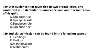 129. It is evidence that gives rise to two probabilities, one
consistent with defendant’s innocence, and another indicative
of his guilt
A.Equipose rule
B.Equiepose rule
C.Equepose rule
D.Equipuse rule
130. Judicial admission can be found in the following except:
E.Pleadings
F. Motions
G.Manifestations
H.Testimonies
 