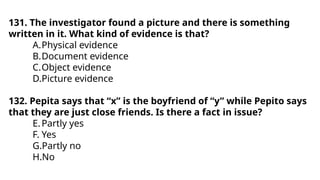131. The investigator found a picture and there is something
written in it. What kind of evidence is that?
A.Physical evidence
B.Document evidence
C.Object evidence
D.Picture evidence
132. Pepita says that “x” is the boyfriend of “y” while Pepito says
that they are just close friends. Is there a fact in issue?
E.Partly yes
F. Yes
G.Partly no
H.No
 