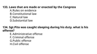 133. Laws that are made or enacted by the Congress
A.Rules on evidence
B.Constitutional law
C.Natural law
D.Substantial law
134. Sgt.Pito was caught sleeping during his duty. what is his
offense?
E.Administrative offense
F. Criminal offense
G.Public offense
H.Civil offense
 