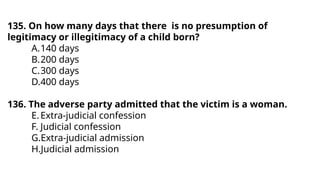 135. On how many days that there is no presumption of
legitimacy or illegitimacy of a child born?
A.140 days
B.200 days
C.300 days
D.400 days
136. The adverse party admitted that the victim is a woman.
E.Extra-judicial confession
F. Judicial confession
G.Extra-judicial admission
H.Judicial admission
 