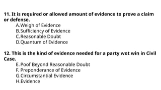 11. It is required or allowed amount of evidence to prove a claim
or defense.
A.Weigh of Evidence
B.Sufficiency of Evidence
C.Reasonable Doubt
D.Quantum of Evidence
12. This is the kind of evidence needed for a party wot win in Civil
Case.
E.Poof Beyond Reasonable Doubt
F. Preponderance of Evidence
G.Circumstantial Evidence
H.Evidence
 