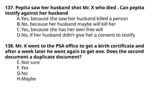 137. Pepita saw her husband shot Mr. X who died . Can pepita
testify against her husband
A.Yes, because she saw her husband killed a person
B.No, because her husband maybe will kill her
C.Yes, because she has her own free will
D.No, if her husband didn’t give her a consent to testify
138. Mr. X went to the PSA office to get a birth certificate and
after a week later he went again to get one. Does the second
document a duplicate document?
E.Not sure
F. Yes
G.No
H.Maybe
 