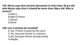 139. Merry says that ancient document is more than 30 yrs old
wile Maryo says that it should be more than 20yrs old. Who is
correct?
A.Merry
B.Both of them
C.Maryo
D.None
140. Can a witness be recalled?
E.Yes, if there is leave by the court
F. Yes, because he/she is a witness
G.No, because he/she already testify
H.Maybe
 