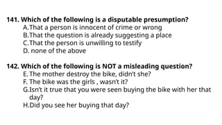 141. Which of the following is a disputable presumption?
A.That a person is innocent of crime or wrong
B.That the question is already suggesting a place
C.That the person is unwilling to testify
D. none of the above
142. Which of the following is NOT a misleading question?
E.The mother destroy the bike, didn’t she?
F. The bike was the girls , wasn’t it?
G.Isn’t it true that you were seen buying the bike with her that
day?
H.Did you see her buying that day?
 