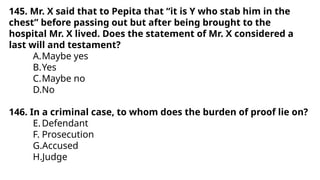 145. Mr. X said that to Pepita that “it is Y who stab him in the
chest” before passing out but after being brought to the
hospital Mr. X lived. Does the statement of Mr. X considered a
last will and testament?
A.Maybe yes
B.Yes
C.Maybe no
D.No
146. In a criminal case, to whom does the burden of proof lie on?
E.Defendant
F. Prosecution
G.Accused
H.Judge
 